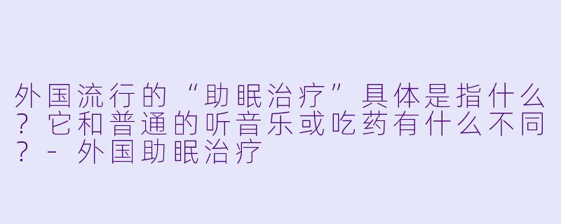 外国流行的“助眠治疗”具体是指什么?它和普通的听音乐或吃药有什么不同?-外国助眠治疗