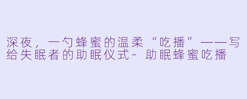 深夜,一勺蜂蜜的温柔“吃播”——写给失眠者的助眠仪式-助眠蜂蜜吃播
