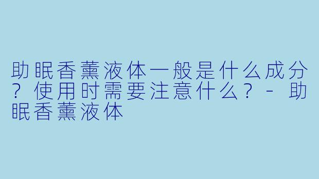 助眠香薰液体一般是什么成分?使用时需要注意什么?-助眠香薰液体