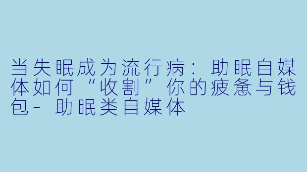 当失眠成为流行病:助眠自媒体如何“收割”你的疲惫与钱包-助眠类自媒体