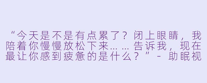 “今天是不是有点累了?闭上眼睛,我陪着你慢慢放松下来……告诉我,现在最让你感到疲惫的是什么?”-助眠视频轻声安慰