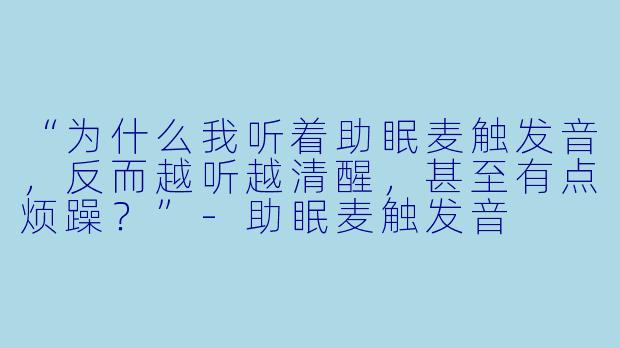 “为什么我听着助眠麦触发音，反而越听越清醒，甚至有点烦躁？”-助眠麦触发音