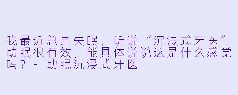 我最近总是失眠,听说“沉浸式牙医”助眠很有效,能具体说说这是什么感觉吗?-助眠沉浸式牙医