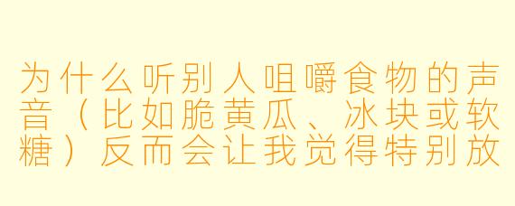 为什么听别人咀嚼食物的声音(比如脆黄瓜、冰块或软糖)反而会让我觉得特别放松,甚至比白噪音更管用?这正常吗?