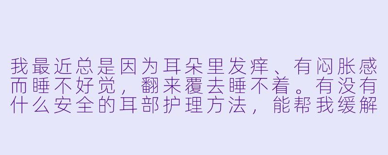 我最近总是因为耳朵里发痒、有闷胀感而睡不好觉，翻来覆去睡不着。有没有什么安全的耳部护理方法，能帮我缓解不适、顺便助眠？-耳部护理助眠