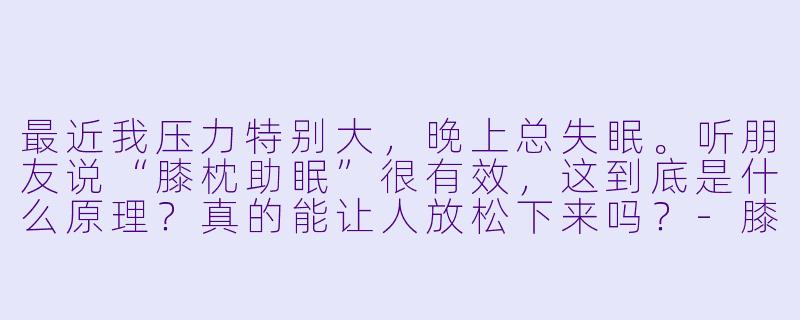 最近我压力特别大，晚上总失眠。听朋友说“膝枕助眠”很有效，这到底是什么原理？真的能让人放松下来吗？-膝枕助眠