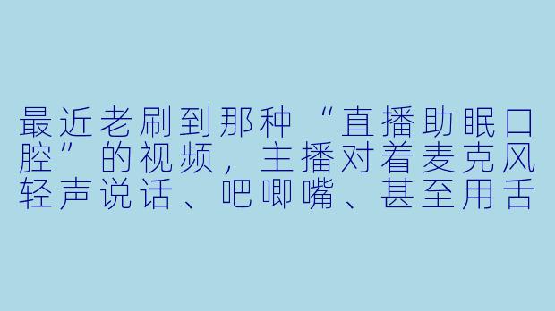 最近老刷到那种“直播助眠口腔”的视频,主播对着麦克风轻声说话、吧唧嘴、甚至用舌头弹响,说是能让人放松入睡。可我听了只觉得耳朵痒、心里发毛,这正常吗?它到底是怎么助眠的?