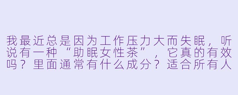 我最近总是因为工作压力大而失眠,听说有一种“助眠女X 茶”,它真的有效吗?里面通常有什么成分?适合所有人喝吗?-助眠女X 茶