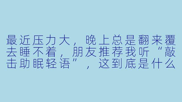 最近压力大,晚上总是翻来覆去睡不着,朋友推荐我听“敲击助眠轻语”,这到底是什么?真的有用吗?