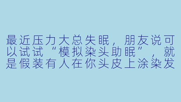 最近压力大总失眠，朋友说可以试试“模拟染头助眠”，就是假装有人在你头皮上涂染发剂、按摩、梳头，听着那种窸窸窣窣的声音……这真的有用吗？还是只是心理作用？