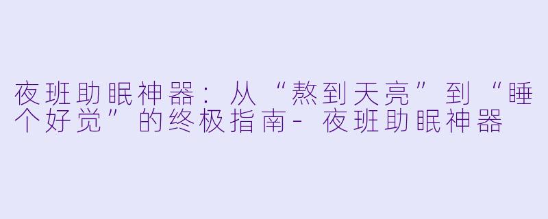 夜班助眠神器:从“熬到天亮”到“睡个好觉”的终极指南-夜班助眠神器
