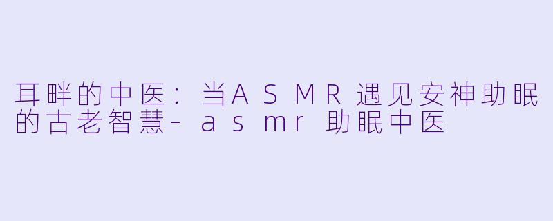 耳畔的中医:当ASMR遇见安神助眠的古老智慧-asmr助眠中医